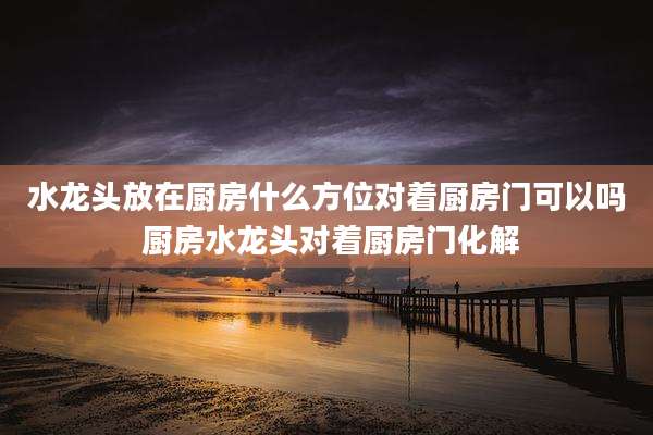 水龙头放在厨房什么方位对着厨房门可以吗 厨房水龙头对着厨房门化解
