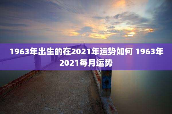 1963年出生的在2021年运势如何 1963年2021每月运势