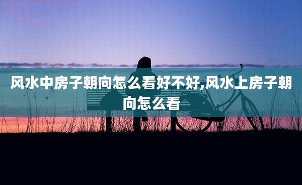 风水中房子朝向怎么看好不好,风水上房子朝向怎么看