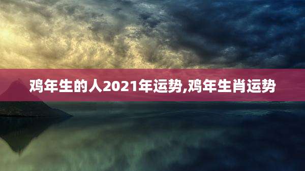 鸡年生的人2021年运势,鸡年生肖运势