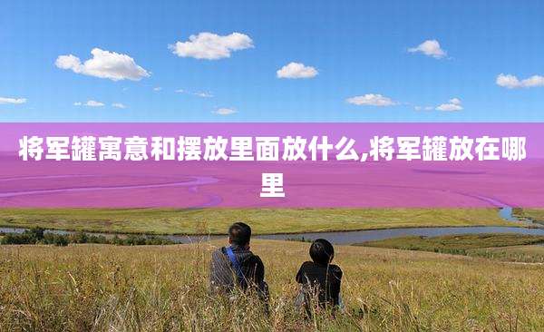 将军罐寓意和摆放里面放什么,将军罐放在哪里