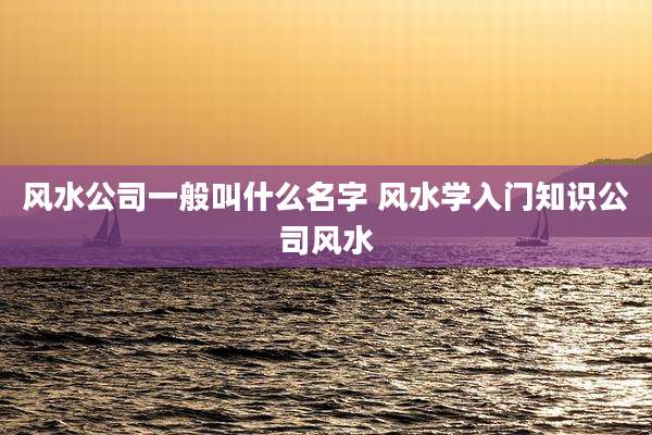 风水公司一般叫什么名字 风水学入门知识公司风水