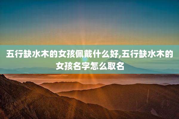 五行缺水木的女孩佩戴什么好,五行缺水木的女孩名字怎么取名