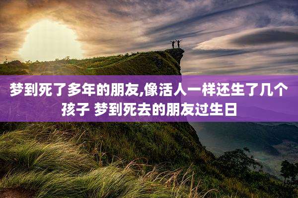梦到死了多年的朋友,像活人一样还生了几个孩子 梦到死去的朋友过生日