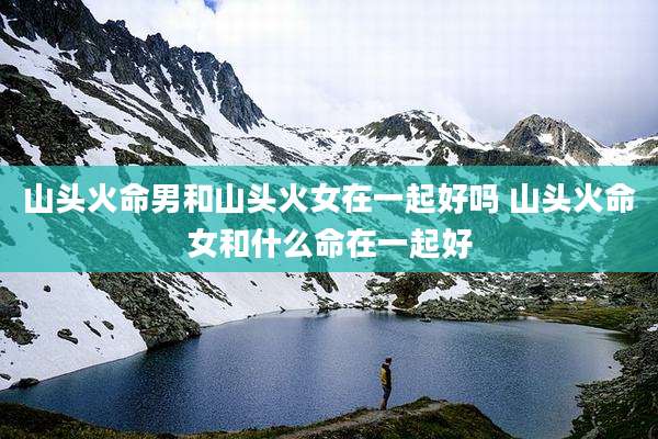 山头火命男和山头火女在一起好吗 山头火命女和什么命在一起好