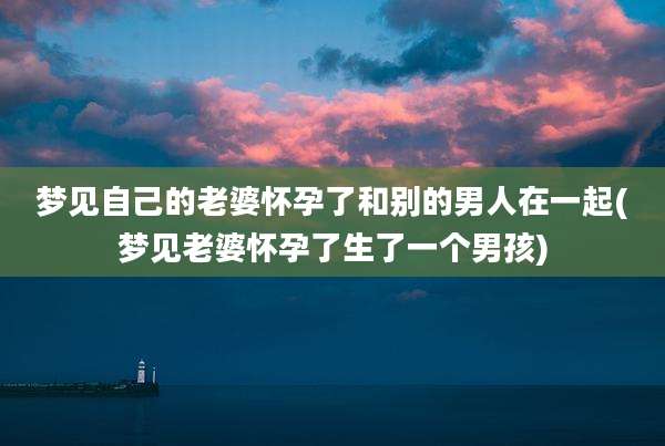 梦见自己的老婆怀孕了和别的男人在一起(梦见老婆怀孕了生了一个男孩)