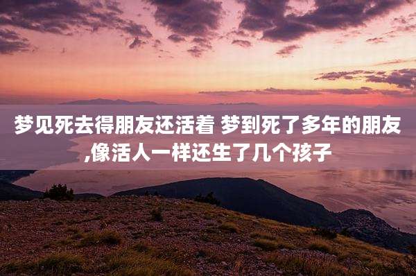 梦见死去得朋友还活着 梦到死了多年的朋友,像活人一样还生了几个孩子