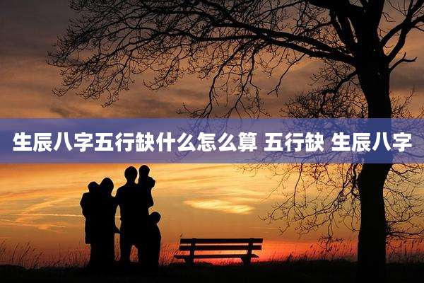 生辰八字五行缺什么怎么算 五行缺 生辰八字