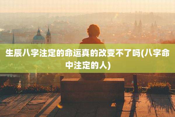 生辰八字注定的命运真的改变不了吗(八字命中注定的人)