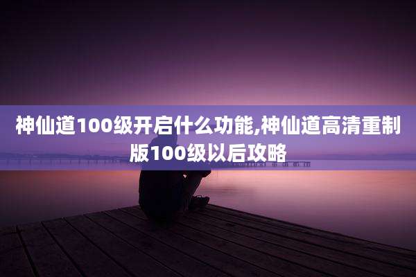 神仙道100级开启什么功能,神仙道高清重制版100级以后攻略