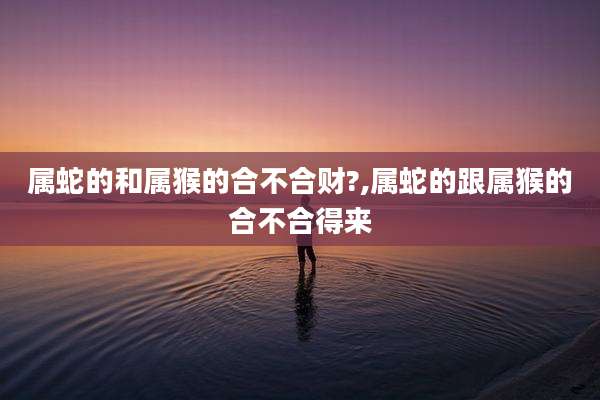 属蛇的和属猴的合不合财?,属蛇的跟属猴的合不合得来