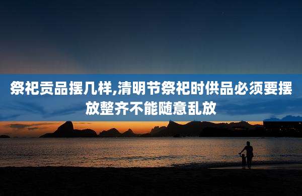 祭祀贡品摆几样,清明节祭祀时供品必须要摆放整齐不能随意乱放