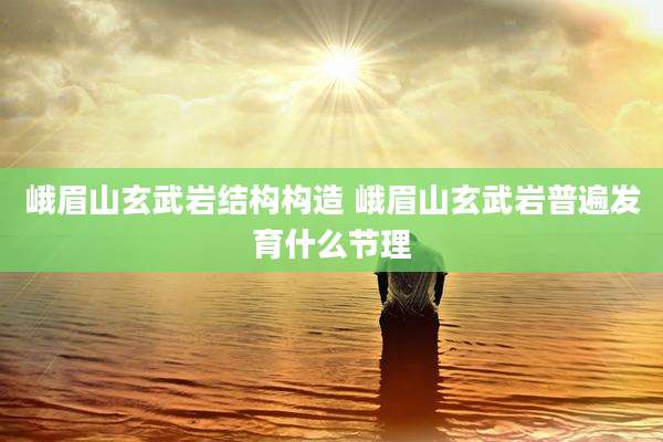 峨眉山玄武岩结构构造 峨眉山玄武岩普遍发育什么节理