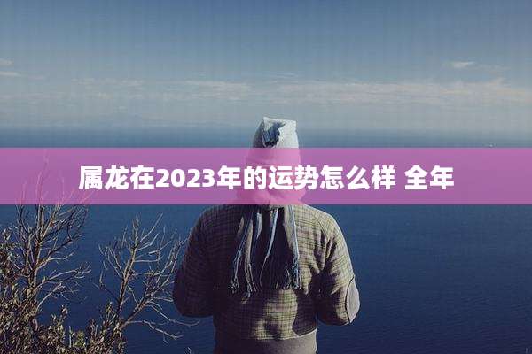 属龙在2023年的运势怎么样 全年