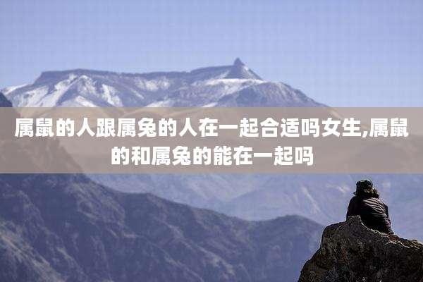 属鼠的人跟属兔的人在一起合适吗女生,属鼠的和属兔的能在一起吗