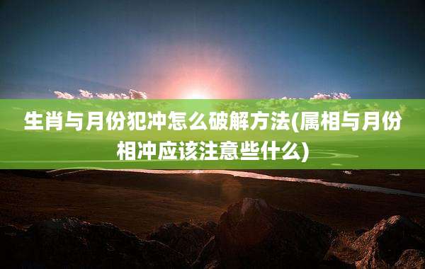 生肖与月份犯冲怎么破解方法(属相与月份相冲应该注意些什么)