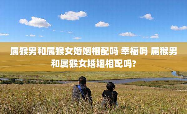 属猴男和属猴女婚姻相配吗 幸福吗 属猴男和属猴女婚姻相配吗?