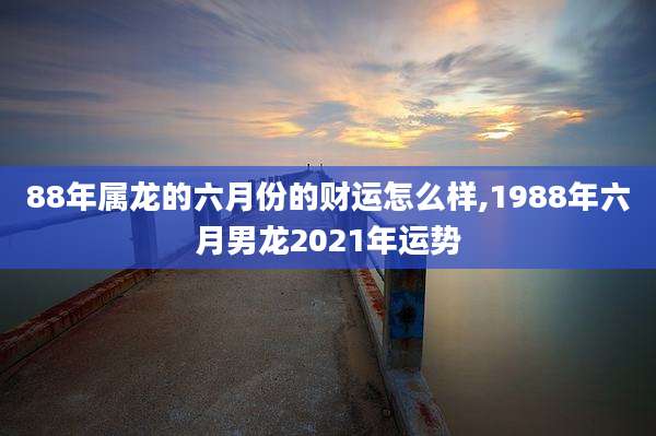 88年属龙的六月份的财运怎么样,1988年六月男龙2021年运势
