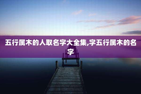五行属木的人取名字大全集,字五行属木的名字