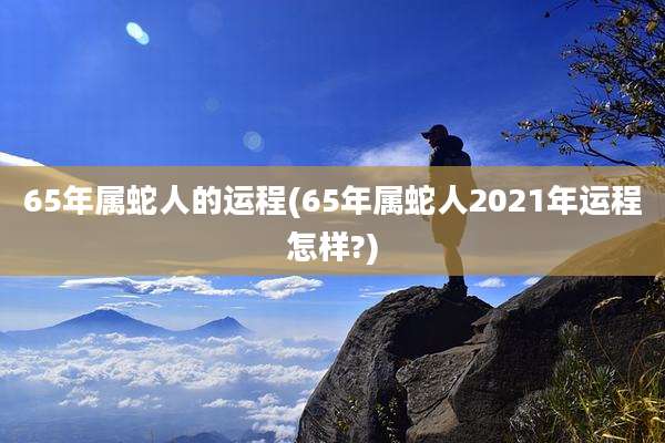 65年属蛇人的运程(65年属蛇人2021年运程怎样?)