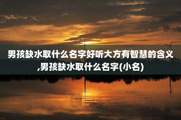 男孩缺水取什么名字好听大方有智慧的含义,男孩缺水取什么名字(小名)