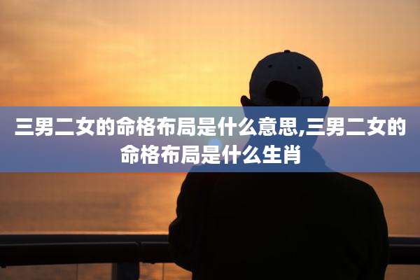 三男二女的命格布局是什么意思,三男二女的命格布局是什么生肖