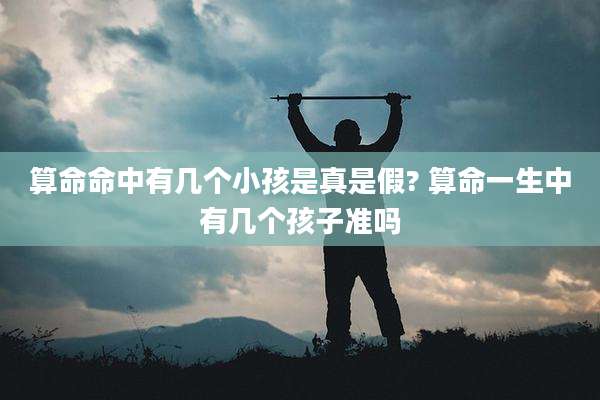 算命命中有几个小孩是真是假? 算命一生中有几个孩子准吗