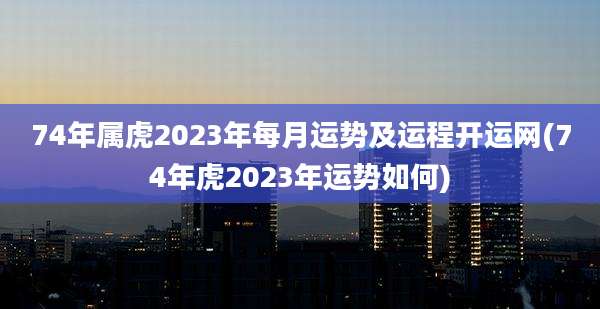 74年属虎2023年每月运势及运程开运网(74年虎2023年运势如何)