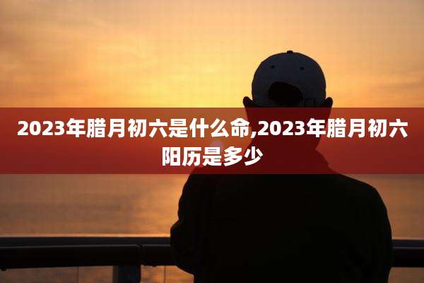 2023年腊月初六是什么命,2023年腊月初六阳历是多少