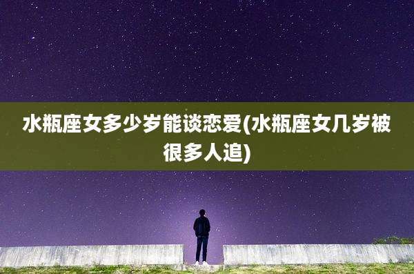 水瓶座女多少岁能谈恋爱(水瓶座女几岁被很多人追)