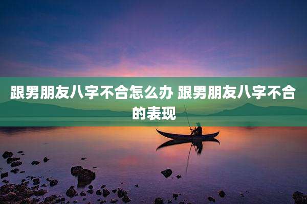 跟男朋友八字不合怎么办 跟男朋友八字不合的表现