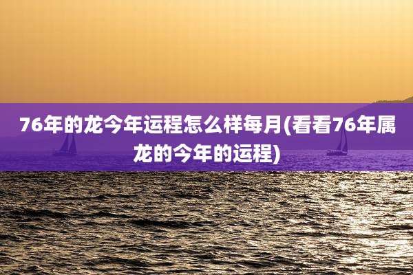 76年的龙今年运程怎么样每月(看看76年属龙的今年的运程)