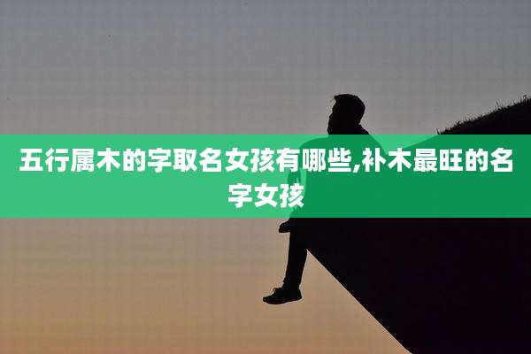 五行属木的字取名女孩有哪些,补木最旺的名字女孩