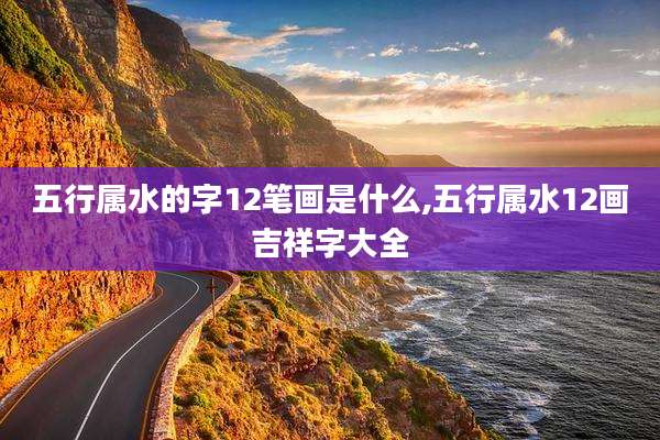 五行属水的字12笔画是什么,五行属水12画吉祥字大全