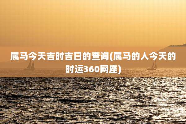 属马今天吉时吉日的查询(属马的人今天的时运360网座)