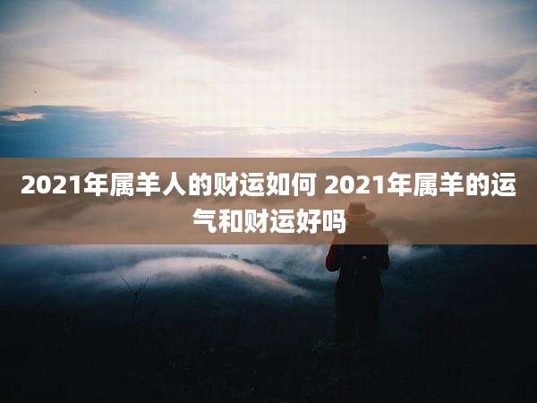 2021年属羊人的财运如何 2021年属羊的运气和财运好吗