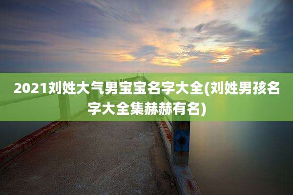 2021刘姓大气男宝宝名字大全(刘姓男孩名字大全集赫赫有名)