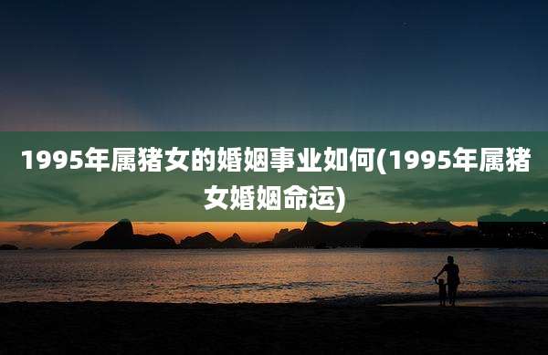 1995年属猪女的婚姻事业如何(1995年属猪女婚姻命运)