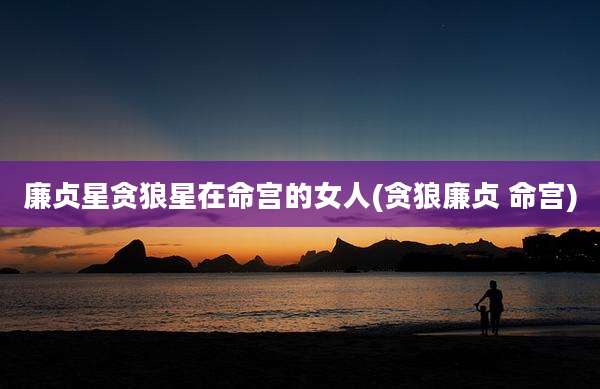 廉贞星贪狼星在命宫的女人(贪狼廉贞 命宫)