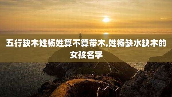 五行缺木姓杨姓算不算带木,姓杨缺水缺木的女孩名字