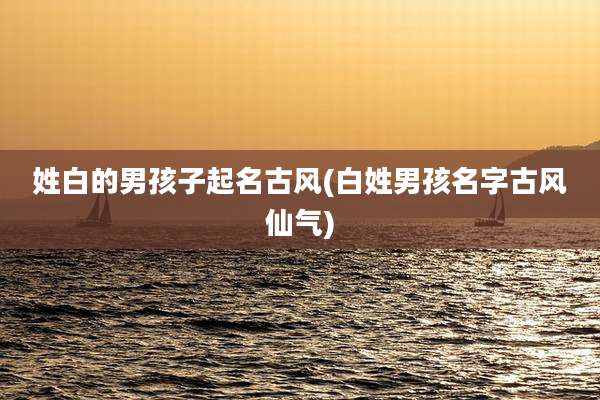 姓白的男孩子起名古风(白姓男孩名字古风仙气)