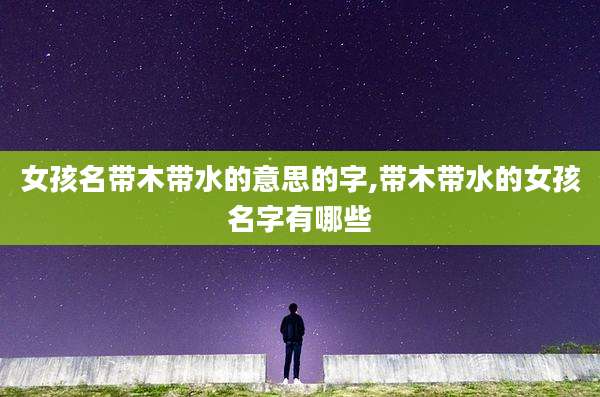 女孩名带木带水的意思的字,带木带水的女孩名字有哪些