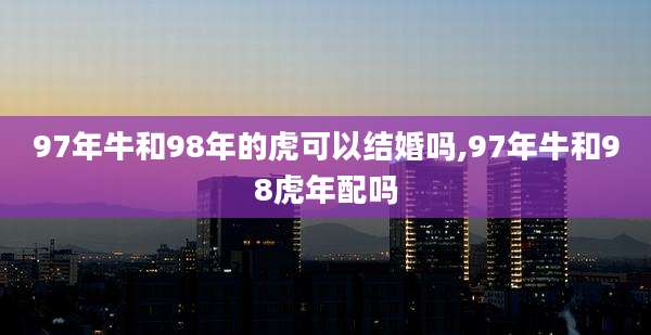 97年牛和98年的虎可以结婚吗,97年牛和98虎年配吗