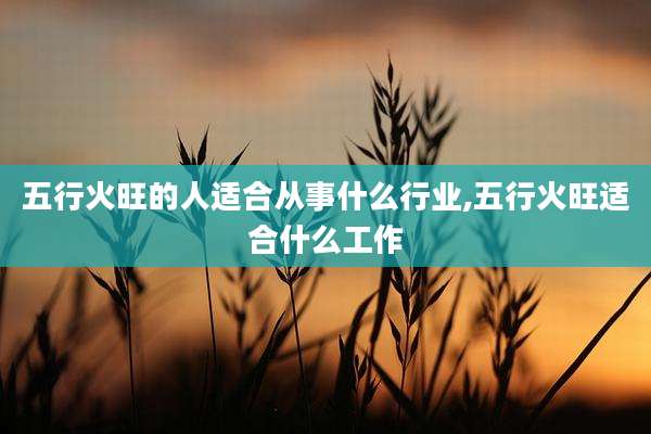 五行火旺的人适合从事什么行业,五行火旺适合什么工作
