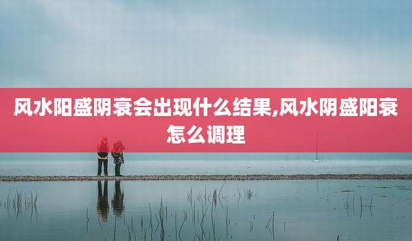 风水阳盛阴衰会出现什么结果,风水阴盛阳衰怎么调理