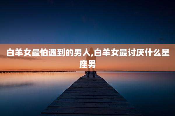 白羊女最怕遇到的男人,白羊女最讨厌什么星座男