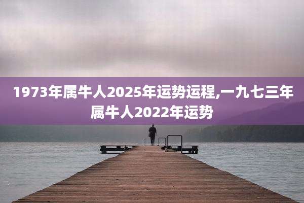 1973年属牛人2025年运势运程,一九七三年属牛人2022年运势