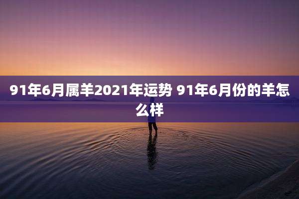 91年6月属羊2021年运势 91年6月份的羊怎么样