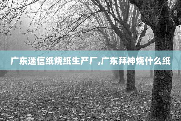 广东迷信纸烧纸生产厂,广东拜神烧什么纸