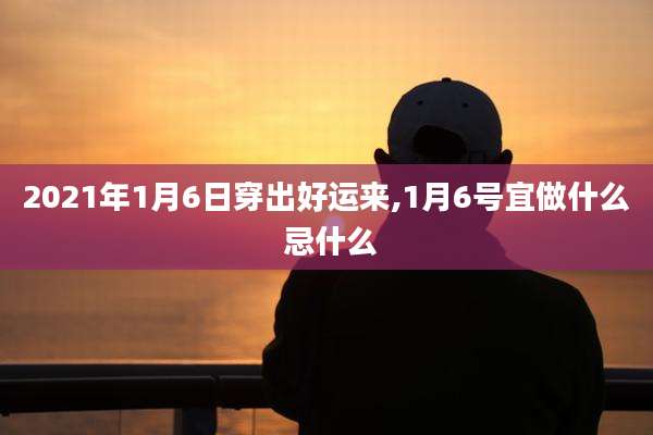 2021年1月6日穿出好运来,1月6号宜做什么 忌什么